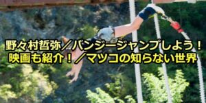 野々村哲弥／日本一・世界一高いバンジージャンプしよう！映画も紹介！／マツコの知らない世界